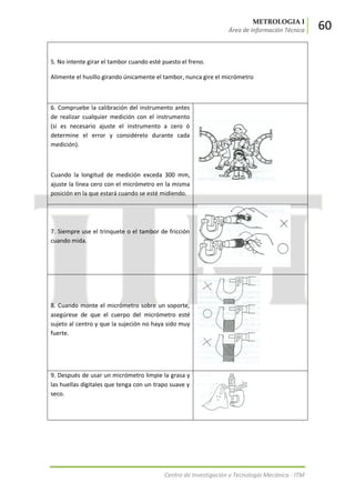 METROLOGIA I
Área de Información Técnica 60
Centro de Investigación y Tecnología Mecánica - ITM
5. No intente girar el tambor cuando esté puesto el freno.
Alimente el husillo girando únicamente el tambor, nunca gire el micrómetro
6. Compruebe la calibración del instrumento antes
de realizar cualquier medición con el instrumento
(si es necesario ajuste el instrumento a cero ó
determine el error y considérelo durante cada
medición).
Cuando la longitud de medición exceda 300 mm,
ajuste la línea cero con el micrómetro en la misma
posición en la que estará cuando se esté midiendo.
7. Siempre use el trinquete o el tambor de fricción
cuando mida.
8. Cuando monte el micrómetro sobre un soporte,
asegúrese de que el cuerpo del micrómetro esté
sujeto al centro y que la sujeción no haya sido muy
fuerte.
9. Después de usar un micrómetro limpie la grasa y
las huellas digitales que tenga con un trapo suave y
seco.
 