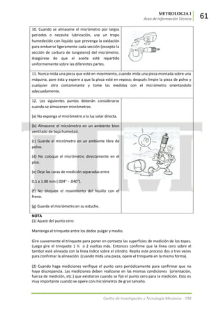 METROLOGIA I
Área de Información Técnica 61
Centro de Investigación y Tecnología Mecánica - ITM
10. Cuando se almacene el micrómetro por largos
periodos o necesite lubricación, use un trapo
humedecido con liquido que prevenga la oxidación
para embarrar ligeramente cada sección (excepto la
sección de carburo de tungsteno) del micrómetro.
Asegúrese de que el aceite esté repartido
uniformemente sobre las diferentes partes.
11. Nunca mida una pieza que esté en movimiento, cuando mida una pieza montada sobre una
máquina, pare ésta y espere a que la pieza esté en reposo; después limpie la pieza de polvo y
cualquier otro contaminante y tome las medidas con el micrómetro orientándolo
adecuadamente.
12. Los siguientes puntos deberán considerarse
cuando se almacenen micrómetros.
(a) No exponga el micrómetro a la luz solar directa.
(b) Almacene el micrómetro en un ambiente bien
ventilado de baja humedad.
(c) Guarde el micrómetro en un ambiente libre de
polvo.
(d) No coloque el micrómetro directamente en el
piso.
(e) Deje las caras de medición separadas entre
0.1 a 1.00 mm (.004" - .040").
(f) No bloquee el movimiento del husillo con el
freno.
(g) Guarde el micrómetro en su estuche.
NOTA
(1) Ajuste del punto cero:
Mantenga el trinquete entre los dedos pulgar y medio.
Gire suavemente el trinquete para poner en contacto las superficies de medición de los topes.
Luego gire el trinquete 1 ½ o 2 vueltas más. Entonces confirme que la línea cero sobre el
tambor esté alineada con la línea índice sobre el cilindro. Repita este proceso dos o tres veces
para confirmar la alineación (cuando mida una pieza, opere el trinquete en la misma forma).
(2) Cuando haga mediciones verifique el punto cero periódicamente para confirmar que no
haya discrepancia. Las mediciones deben realizarse en las mismas condiciones (orientación,
fuerza de medición, etc.) que existieron cuando se fijó el punto cero para la medición. Esto es
muy importante cuando se opere con micrómetros de gran tamaño.
 