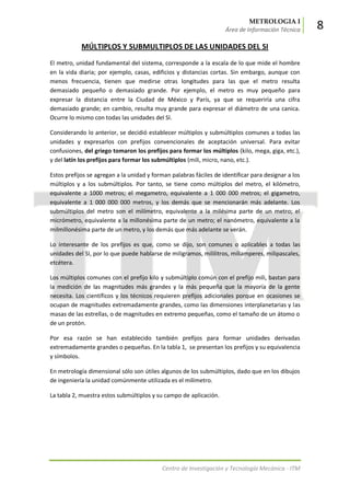 METROLOGIA I
Área de Información Técnica 8
Centro de Investigación y Tecnología Mecánica - ITM
MÚLTIPLOS Y SUBMULTIPLOS DE LAS UNIDADES DEL SI
El metro, unidad fundamental del sistema, corresponde a la escala de lo que mide el hombre
en la vida diaria; por ejemplo, casas, edificios y distancias cortas. Sin embargo, aunque con
menos frecuencia, tienen que medirse otras longitudes para las que el metro resulta
demasiado pequeño o demasiado grande. Por ejemplo, el metro es muy pequeño para
expresar la distancia entre la Ciudad de México y París, ya que se requeriría una cifra
demasiado grande; en cambio, resulta muy grande para expresar el diámetro de una canica.
Ocurre lo mismo con todas las unidades del SI.
Considerando lo anterior, se decidió establecer múltiplos y submúltiplos comunes a todas las
unidades y expresarlos con prefijos convencionales de aceptación universal. Para evitar
confusiones, del griego tomaron los prefijos para formar los múltiplos (kilo, mega, giga, etc.),
y del latín los prefijos para formar los submúltiplos (mili, micro, nano, etc.).
Estos prefijos se agregan a la unidad y forman palabras fáciles de identificar para designar a los
múltiplos y a los submúltiplos. Por tanto, se tiene como múltiplos del metro, el kilómetro,
equivalente a 1000 metros; el megametro, equivalente a 1 000 000 metros; el gigametro,
equivalente a 1 000 000 000 metros, y los demás que se mencionarán más adelante. Los
submúltiplos del metro son el milímetro, equivalente a la milésima parte de un metro; el
micrómetro, equivalente a la millonésima parte de un metro; el nanómetro, equivalente a la
milmillonésima parte de un metro, y los demás que más adelante se verán.
Lo interesante de los prefijos es que, como se dijo, son comunes o aplicables a todas las
unidades del SI, por lo que puede hablarse de miligramos, mililitros, miliamperes, milipascales,
etcétera.
Los múltiplos comunes con el prefijo kilo y submúltiplo común con el prefijo mili, bastan para
la medición de las magnitudes más grandes y la más pequeña que la mayoría de la gente
necesita. Los científicos y los técnicos requieren prefijos adicionales porque en ocasiones se
ocupan de magnitudes extremadamente grandes, como las dimensiones interplanetarias y las
masas de las estrellas, o de magnitudes en extremo pequeñas, como el tamaño de un átomo o
de un protón.
Por esa razón se han establecido también prefijos para formar unidades derivadas
extremadamente grandes o pequeñas. En la tabla 1, se presentan los prefijos y su equivalencia
y símbolos.
En metrología dimensional sólo son útiles algunos de los submúltiplos, dado que en los dibujos
de ingeniería la unidad comúnmente utilizada es el milímetro.
La tabla 2, muestra estos submúltiplos y su campo de aplicación.
 