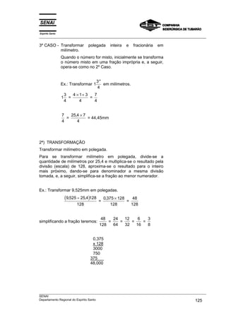 Espírito Santo
___________________________________________________________________________________________________

3º CASO - Transformar            polegada       inteira   e   fracionária   em
          milímetro.
                 Quando o número for misto, inicialmente se transforma
                 o número misto em uma fração imprópria e, a seguir,
                 opera-se como no 2º Caso.


                                      3 ′′
                 Ex.: Transformar 1        em milímetros.
                                      4
                     3   4 × 1+ 3   7
                 1     =          =
                     4       4      4


                 7   25,4 × 7
                   =          = 44,45mm
                 4      4




2ª) TRANSFORMAÇÃO
Transformar milímetro em polegada.
Para se transformar milímetro em polegada, divide-se a
quantidade de milímetros por 25,4 e multiplica-se o resultado pela
divisão (escala) de 128, aproxima-se o resultado para o inteiro
mais próximo, dando-se para denominador a mesma divisão
tomada, e, a seguir, simplifica-se a fração ao menor numerador.


Ex.: Transformar 9,525mm em polegadas.
                     (9,525 ÷ 25,4)128   =
                                             0,375 × 128
                                                         =
                                                            48
                           128                   128       128


                                          48   24   12    6   3
simplificando a fração teremos:              =    =    =    =
                                         128   64   32   16   8


                                   0,375
                                   x 128
                                   3000
                                   750
                                  375
                                  48,000




___________________________________________________________________________________________________
SENAI
Departamento Regional do Espírito Santo                                                     125
 
