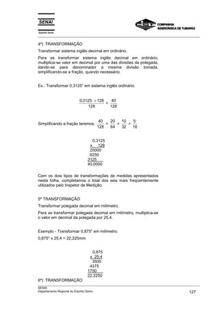 Espírito Santo
___________________________________________________________________________________________________

4ª) TRANSFORMAÇÃO
Transformar sistema inglês decimal em ordinário.
Para se transformar sistema inglês decimal em ordinário,
multiplica-se valor em decimal por uma das divisões da polegada,
dando-se para denominador a mesma divisão tomada,
simplificando-se a fração, quando necessário.


Ex.: Transformar 0,3125" em sistema inglês ordinário.


                         0,3125,, × 128    40
                                        =
                             128          128


                                     40   20   10   5,,
Simplificando a fração teremos:         =    =    =
                                    128   64   32   16


                                0,3125
                               x 128
                               25000
                               6250
                              3125
                              40,0000

Com os dois tipos de transformações de medidas apresentados
nesta folha, completamos o total dos seis mais freqüentemente
utilizados pelo Inspetor de Medição.


5ª TRANSFORMAÇÃO
Transformar polegada decimal em milímetro.
Para se transformar polegada decimal em milímetro, multiplica-se
o valor em decimal da polegada por 25,4.


Exemplo - Transformar 0,875" em milímetro.
0,875" x 25,4 = 22,225mm


                                0,875
                               x 25,4
                                3500
                               4375
                              1750
                              22,2250
6ª) TRANSFORMAÇÃO
___________________________________________________________________________________________________
SENAI
Departamento Regional do Espírito Santo                                                     127
 