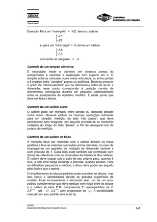 Espírito Santo
___________________________________________________________________________________________________

Exemplo: Para um “maxi-pela” = +25, temos o calibre
                            +27
                            
                            +23
                 e, para um “mini=peça” = 0, temos um calibre
                            +5,5
                            
                             +15
                                ,
                 com limite de desgaste = -3.

Controle de um tampão cilíndrico
É necessário medir o diâmetro em diversos pontos do
comprimento e controlar a ovalização num suporte em V. O
tampão acha-se colocado numa mesa articulada, ou entre pontas
e é medido entre “contatos” planos ou esféricos. Deve-se procurar
o ponto de “rebroussement” (ou de retrocesso) antes de se ler a
dimensão, esse ponto corresponde à posição correta de
alinhamento conseguida durante um pequeno balanceamento
entre os apalpadores do aparelho medidor. É neste ponto que
deve ser feita a leitura.

Controle de um calibre plano
O calibre pode ser montado entre pontas ou colocado deitado
numa mesa. Deve-se efetuar as mesmas operações indicadas
para um tampão: medição do lado “não passa”, que deve
permanecer sem desgaste; em seguida procede-se as medições
múltiplas ao longo do lado “passa”, a fim de assegurar-nos da
justeza da medição.

Controle de um calibre de boca
A medição deve ser realizada com o calibre deitado na mesa
giratória e leva as mesmas operações acima descritas, no caso de
empregar-se um aparelho de medição de dimensão variável e
com precisão de 1. Cada lado pode também ser controlado com
discos de referência com as dimensões da tolerância dos calibres.
O calibre deve passar sob a ação de seu próprio peso, quando é
leve, e sob uma carga reduzida e prevista, quando pesado. Para
os diâmetros pequenos e médios, o disco deve poder ser erguido
pelo calibre que o aperta.
O empilhamento de blocos-padrões pode substituir os discos, mas
isso reduz a sensibilidade devido as grandes superfícies de
contato. Esse inconveniente é eliminado pelo uso de um eixo-
padrão complementar que deve deslizar sem folga entre os blocos
e o calibre (a série P.M. compreende 21 eixos-padrões de ∅
        até ∅ 2.5 , com progressão de 1µ). A sensibilidade
   +10              -10
2.5
manual com eixo padrão leve é de 1µ.

___________________________________________________________________________________________________
SENAI
Departamento Regional do Espírito Santo                                                     147
 