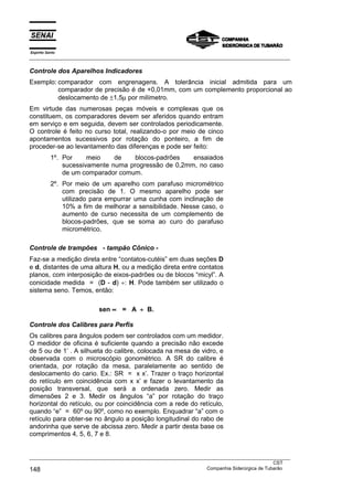 Espírito Santo
___________________________________________________________________________________________________

Controle dos Aparelhos Indicadores
Exemplo: comparador com engrenagens. A tolerância inicial admitida para um
         comparador de precisão é de +0,01mm, com um complemento proporcional ao
         deslocamento de ±1,5µ por milímetro.
Em virtude das numerosas peças móveis e complexas que os
constituem, os comparadores devem ser aferidos quando entram
em serviço e em seguida, devem ser controlados periodicamente.
O controle é feito no curso total, realizando-o por meio de cinco
apontamentos sucessivos por rotação do ponteiro, a fim de
proceder-se ao levantamento das diferenças e pode ser feito:
           1º. Por     meio    de    blocos-padrões   ensaiados
               sucessivamente numa progressão de 0,2mm, no caso
               de um comparador comum.
           2º. Por meio de um aparelho com parafuso micrométrico
               com precisão de 1. O mesmo aparelho pode ser
               utilizado para empurrar uma cunha com inclinação de
               10% a fim de melhorar a sensibilidade. Nesse caso, o
               aumento de curso necessita de um complemento de
               blocos-padrões, que se soma ao curo do parafuso
               micrométrico.

Controle de trampões - tampão Cônico -
Faz-se a medição direta entre “contatos-cutéis” em duas seções D
e d, distantes de uma altura H, ou a medição direta entre contatos
planos, com interposição de eixos-padrões ou de blocos “micyl”. A
conicidade medida = (D - d) ÷: H. Pode também ser utilizado o
sistema seno. Temos, então:

                          sen ∝ = A ÷ B.

Controle dos Calibres para Perfis
Os calibres para ângulos podem ser controlados com um medidor.
O medidor de oficina é suficiente quando a precisão não excede
de 5 ou de 1’ . A silhueta do calibre, colocada na mesa de vidro, e
observada com o microscópio gonométrico. A SR do calibre é
orientada, por rotação da mesa, paralelamente ao sentido de
deslocamento do cario. Ex.: SR = x x’. Trazer o traço horizontal
do retículo em coincidência com x x’ e fazer o levantamento da
posição transversal, que será a ordenada zero. Medir as
dimensões 2 e 3. Medir os ângulos “a” por rotação do traço
horizontal do retículo, ou por coincidência com a rede do retículo,
quando “e” = 60º ou 90º, como no exemplo. Enquadrar “a” com o
retículo para obter-se no ângulo a posição longitudinal do rabo de
andorinha que serve de abcissa zero. Medir a partir desta base os
comprimentos 4, 5, 6, 7 e 8.


___________________________________________________________________________________________________
                                                                                               CST
148                                                                Companhia Siderúrgica de Tubarão
 