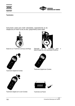 Espírito Santo
___________________________________________________________________________________________________

Tacômetro




Instrumento usado para medir velocidades, especialmente as de
rotação de um motor ou de um eixo. (paquímetro) conta voltas.




Seção de um Tacômetro de força centrífoga        Aplicação de um Tacômetro para                 a
                                                 determinação de uma velocidade Periférica




                                                 Tacômetro Digital sem Contato
Tacômetro Digital de Contato




Tacômetro Digital com e sem Contato              Tacômetro de Painel



___________________________________________________________________________________________________
                                                                                               CST
150                                                                Companhia Siderúrgica de Tubarão
 