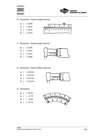 Espírito Santo
___________________________________________________________________________________________________

6) Paquímetro - Sistema Inglês Decimal.

      a) (       ) 3,038”
      b) (       ) 3,675”
      c) (       ) 3,613”
      d) (       ) 3,013”




7) Micrômetro - Sistema Inglês Decimal.

      a) (       ) 0,276”
      b) (       ) 2,301”
      c) (       ) 0,301”
      d) (       ) 0,299”




8) Micrômetro - Sistema Métrico Decimal.

      a) (       ) 0,53mm
      b) (       ) 6,51mm
      c) (       ) 8,01mm
      d) (       ) 5,31mm



9) Goniômetro.

      a) (       ) 13º 20’
      b) (       )   5º 13’
      c) (       )   5º 20’
      d) (       ) 13º 13’




___________________________________________________________________________________________________
SENAI
Departamento Regional do Espírito Santo                                                     153
 
