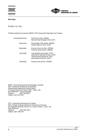 Espírito Santo
___________________________________________________________________________________________________

Metrologia



© SENAI - ES, 1996


Trabalho realizado em parceria SENAI / CST (Companhia Siderúrgica de Tubarão)


           Coordenação Geral      Francisco Lordes (SENAI)
                                  Marcos Drews Morgado Horta (CST)

                  Supervisão      Paulo Sérgio Teles Braga (SENAI)
                                  Rosalvo Marcos Trazzi (CST)

                  Elaboração      Evandro Armini de Pauli (SENAI)
                                  Fernando Saulo Uliana (SENAI)

                  Aprovação       José Geraldo de Carvalho (CST)
                                  José Ramon Martinez Pontes (CST)
                                  Tarcilio Deorce da Rocha (CST)
                                  Wenceslau de Oliveira (CST)

                  Editoração      Ricardo José da Silva (SENAI)




SENAI - Serviço Nacional de Aprendizagem Industrial
DAE - Divisão de Assistência às Empresas
Departamento Regional do Espírito Santo
Av. Nossa Senhora da Penha, 2053 - Vitória - ES.
CEP 29045-401 - Caixa Postal 683
Telefone:        (027) 325-0255
Telefax: (027) 227-9017




CST - Companhia Siderúrgica de Tubarão
AHD - Divisão de Desenvolvimento de Recursos Humanos
AV. Brigadeiro Eduardo Gomes, s/n, Jardim Limoeiro - Serra - ES.
CEP 29160-972
Telefone:        (027) 348-1322
Telefax: (027) 348-1077




___________________________________________________________________________________________________
                                                                                               CST
4                                                                  Companhia Siderúrgica de Tubarão
 