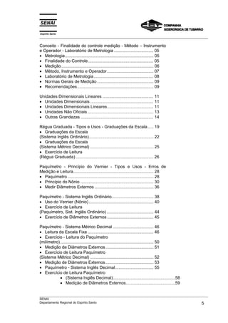 Espírito Santo
___________________________________________________________________________________________________

Conceito - Finalidade do controle medição - Método – Instrumento
e Operador - Laboratório de Metrologia ................................. 05
• Metrologia.......................................................................... 05
• Finalidade do Controle....................................................... 05
• Medição ............................................................................. 06
• Método, Instrumento e Operador....................................... 07
• Laboratório de Metrologia .................................................. 08
• Normas Gerais de Medição ............................................... 09
• Recomendações................................................................ 09

Unidades Dimensionais Lineares ........................................... 11
• Unidades Dimensionais ..................................................... 11
• Unidades Dimensionais Lineares....................................... 11
• Unidades Não Oficiais ....................................................... 13
• Outras Grandezas ............................................................. 14

Régua Graduada - Tipos e Usos - Graduações da Escala..... 19
• Graduações da Escala
(Sistema Inglês Ordinário)...................................................... 22
• Graduações da Escala
(Sistema Métrico Decimal) ..................................................... 25
• Exercício de Leitura
(Régua Graduada) ................................................................. 26

Paquímetro - Princípio do Vernier - Tipos e Usos - Erros de
Medição e Leitura................................................................... 28
• Paquímetro ........................................................................ 28
• Princípio do Nônio ............................................................. 30
• Medir Diâmetros Externos ................................................. 36

Paquímetro - Sistema Inglês Ordinário................................... 38
• Uso do Vernier (Nônio) ...................................................... 40
• Exercício de Leitura
(Paquímetro, Sist. Inglês Ordinário) ....................................... 44
• Exercício de Diâmetros Externos....................................... 45

Paquímetro - Sistema Métrico Decimal .................................. 46
• Leitura da Escala Fixa ....................................................... 46
• Exercício - Leitura do Paquímetro
(milímetro) .............................................................................. 50
• Medição de Diâmetros Externos ........................................ 51
• Exercício de Leitura Paquímetro
(Sistema Métrico Decimal) ..................................................... 52
• Medição de Diâmetros Externos ........................................ 53
• Paquímetro - Sistema Inglês Decimal................................ 55
• Exercício de Leitura Paquímetro
            • (Sistema Inglês Decimal)....................................................58
            • Medição de Diâmetros Externos.........................................59

___________________________________________________________________________________________________
SENAI
Departamento Regional do Espírito Santo                                                        5
 