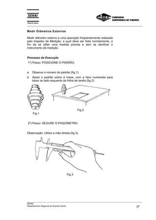 Espírito Santo
___________________________________________________________________________________________________

Medir Diâmetros Externos

Medir diâmetro externo e uma operação freqüentemente realizada
pelo Inspetor de Medição, a qual deve ser feita corretamente, a
fim de se obter uma medida precisa e sem se danificar o
instrumento de medição.


Processo de Execução
1º) Passo: POSICIONE O PADRÃO.


a. Observe o número do padrão (fig.1).
b. Apoie o padrão sobre a mesa, com a face numerada para
   baixo ao lado esquerdo da folha de tarefa (fig.2).




                                           Fig.2
      Fig.1


2º) Passo: SEGURE O PAQUÍMETRO.


Observação: Utilize a mão direita (fig.3).




                                  Fig.3




___________________________________________________________________________________________________
SENAI
Departamento Regional do Espírito Santo                                                       37
 