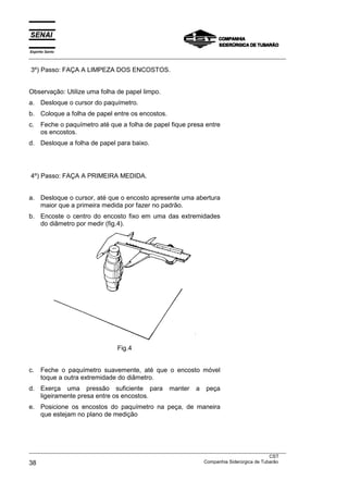 Espírito Santo
___________________________________________________________________________________________________

3º) Passo: FAÇA A LIMPEZA DOS ENCOSTOS.


Observação: Utilize uma folha de papel limpo.
a. Desloque o cursor do paquímetro.
b. Coloque a folha de papel entre os encostos.
c.    Feche o paquímetro até que a folha de papel fique presa entre
      os encostos.
d. Desloque a folha de papel para baixo.




4º) Passo: FAÇA A PRIMEIRA MEDIDA.


a. Desloque o cursor, até que o encosto apresente uma abertura
   maior que a primeira medida por fazer no padrão.
b. Encoste o centro do encosto fixo em uma das extremidades
   do diâmetro por medir (fig.4).




                                  Fig.4


c.    Feche o paquímetro suavemente, até que o encosto móvel
      toque a outra extremidade do diâmetro.
d. Exerça uma pressão suficiente para                 manter    a   peça
   ligeiramente presa entre os encostos.
e. Posicione os encostos do paquímetro na peça, de maneira
   que estejam no plano de medição




___________________________________________________________________________________________________
                                                                                               CST
38                                                                 Companhia Siderúrgica de Tubarão
 