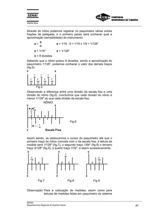 Espírito Santo
___________________________________________________________________________________________________

Através do nônio podemos registrar no paquímetro várias outras
frações da polegada, e o primeiro passo será conhecer qual a
aproximação (sensibilidade) do instrumento.
         e
      a=               a = 1/16 : 8 = 1/16 x 1/8 = 1/128”
         n
             e = 1/16”                                      a = 1/128”
             n = 8 divisões
Sabendo que o nônio possui 8 divisões, sendo a aproximação do
paquímetro 1/128”, podemos conhecer o valor dos demais traços
(fig.5).
0                                                       8
            1′′             1′′           3 ′′
            64              32            64
     1′′            3′′            5 ′′           7′′
    128            128            128            128


                   Fig.5
Observando a diferença entre uma divisão da escala fixa e uma
divisão do nônio (fig.6), concluímos que cada divisão do nônio é
menor 1/128" do que cada divisão da escala fixa.
            NÔNIO
0                                                       8
             1′′
            128




                                                                           Fig.6
                      1′′
                      16

0                                    Escala Fixa

Assim sendo, se deslocarmos o cursor do paquímetro até que o
primeiro traço do nônio coincida com o da escala fixa, a leitura da
medida será 1/128" (fig.7), o segundo traço 1/64" (fig.8) o terceiro
traço 3/128" (fig.9), o quarto traço 1/32", e assim sucessivamente.
0                                                               0                      0
                                                                    1′′
                                                                    64
      1′′                                                                                      3 ′′
     128                                                                                      128




0                                                           0                      0

                    Fig.7                                                 Fig.8            Fig.9


Observação: Para a colocação de medidas, assim como para
            leituras de medidas feitas em paquímetro do sistema

___________________________________________________________________________________________________
SENAI
Departamento Regional do Espírito Santo                                                       41
 