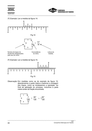Espírito Santo
___________________________________________________________________________________________________

3º) Exemplo: Ler a medida da figura 14.
                            0




0                                                           1

                                        Fig.14

                                    +
                                          1   13 ′′
                                6           =
                                         32    32
                                    x

Número de traços da                      Concordância           Leitura da
escala fixa ultrapassados                  do nônio.             medida.
pelo zero do nônio


4º) Exemplo: Ler a medida da figura 15.
                                                 0              8




0                                       1”                               2”

                                        Fig.15

Observação: Em medidas como as do exemplo da figura 15,
            abandonamos a parte inteira e fazemos a contagem
            dos traços, como se iniciássemos a operação. Ao
            final da aplicação do processo, incluímos a parte
            inteira antes da fração encontrada.


                         +
                                     7    39 ′′     39 ′′
                     4                  =       → 1
                                    128   128       128
                         x




___________________________________________________________________________________________________
                                                                                               CST
44                                                                 Companhia Siderúrgica de Tubarão
 