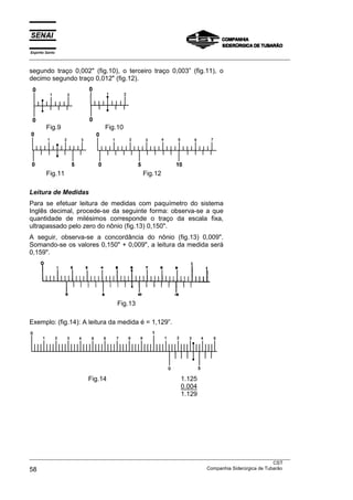 Espírito Santo
___________________________________________________________________________________________________

segundo traço 0,002" (fig.10), o terceiro traço 0,003” (fig.11), o
decimo segundo traço 0,012" (fig.12).




         Fig.9              Fig.10




         Fig.11                            Fig.12

Leitura de Medidas
Para se efetuar leitura de medidas com paquímetro do sistema
Inglês decimal, procede-se da seguinte forma: observa-se a que
quantidade de milésimos corresponde o traço da escala fixa,
ultrapassado pelo zero do nônio (fig.13) 0,150".
A seguir, observa-se a concordância do nônio (fig.13) 0,009".
Somando-se os valores 0,150" + 0,009", a leitura da medida será
0,159".




                                 Fig.13

Exemplo: (fig.14): A leitura da medida é = 1,129”.




                      Fig.14                             1.125
                                                         0.004
                                                         1.129




___________________________________________________________________________________________________
                                                                                               CST
58                                                                 Companhia Siderúrgica de Tubarão
 