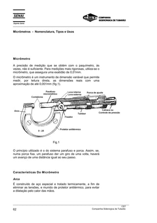 Espírito Santo
___________________________________________________________________________________________________

Micrômetros - Nomenclatura, Tipos e Usos




Micrômetro

A precisão de medição que se obtém com o paquímetro, às
vezes, não é suficiente. Para medições mais rigorosas, utiliza-se o
micrômetro, que assegura uma exatidão de 0,01mm.
O micrômetro é um instrumento de dimensão variável que permite
medir, por leitura direta, as dimensões reais com uma
aproximação de até 0,001mm (fig.1).




                                  Fig.1

O princípio utilizado é o do sistema parafuso e porca. Assim, se,
numa porca fixa, um parafuso der um giro de uma volta, haverá
um avanço de uma distância igual ao seu passo.




Características Do Micrômetro

Arco
É construído de aço especial e tratado termicamente, a fim de
eliminar as tensões, e munido de protetor antitérmico, para evitar
a dilatação pelo calor das mãos.



___________________________________________________________________________________________________
                                                                                               CST
62                                                                 Companhia Siderúrgica de Tubarão
 