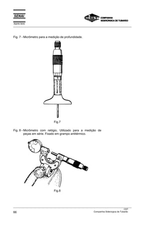 Espírito Santo
___________________________________________________________________________________________________




Fig. 7 - Micrômetro para a medição de profundidade.




                                  Fig.7

Fig. 8 - Micrômetro com relógio, Utilizado para a medição de
         peças em série. Fixado em grampo antitérmico.




                                  Fig.8




___________________________________________________________________________________________________
                                                                                               CST
66                                                                 Companhia Siderúrgica de Tubarão
 