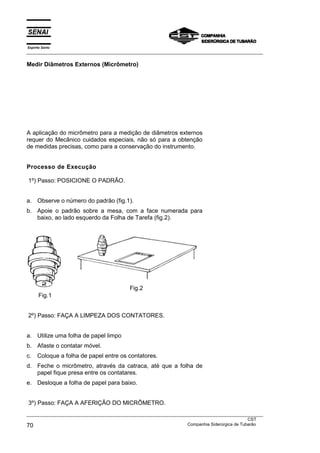 Espírito Santo
___________________________________________________________________________________________________

Medir Diâmetros Externos (Micrômetro)




A aplicação do micrômetro para a medição de diâmetros externos
requer do Mecânico cuidados especiais, não só para a obtenção
de medidas precisas, como para a conservação do instrumento.


Processo de Execução

1º) Passo: POSICIONE O PADRÃO.


a. Observe o número do padrão (fig.1).
b. Apoie o padrão sobre a mesa, com a face numerada para
   baixo, ao lado esquerdo da Folha de Tarefa (fig.2).




                                           Fig.2
      Fig.1


2º) Passo: FAÇA A LIMPEZA DOS CONTATORES.


a. Utilize uma folha de papel limpo
b. Afaste o contatar móvel.
c.    Coloque a folha de papel entre os contatores.
d. Feche o micrômetro, através da catraca, até que a folha de
   papel fique presa entre os contatares.
e. Desloque a folha de papel para baixo.


3º) Passo: FAÇA A AFERIÇÃO DO MICRÔMETRO.
___________________________________________________________________________________________________
                                                                                               CST
70                                                                 Companhia Siderúrgica de Tubarão
 