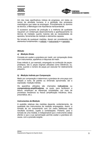 Espírito Santo
___________________________________________________________________________________________________

Um dos mais significativos índices de progresso, em todos os
ramos da atividade humana, é a perfeição dos processos
metrológicos que neles se empregam. Principalmente no domínio
da técnica, a Metrologia é de importância transcendental.
O sucessivo aumento de produção e a melhoria de qualidade
requerem um ininterrupto desenvolvimento e aperfeiçoamento na
técnica de medição; quanto maiores são as necessidades de
aparatos, ferramentas de medição e elementos capazes.
Na tomada de quaisquer medidas, devem ser considerados três
elementos fundamentais: o método, o instrumento e o operador.




Método
a) Medição Direta
Consiste em avaliar a grandeza por medir, por comparação direta
com instrumentos, aparelhos e máquinas de medir.
Esse método é, por exemplo, empregado na confecção de peças-
protótipos, isto é, peças originais utilizadas como referência, ou,
ainda, quando o número de peças por executar for relativamente
pequeno.


b) Medição Indireta por Comparação
Medir por comparação é determinar a grandeza de uma peça com
relação a outra, de padrão ou dimensão aproximada; daí a
expressão: medição indireta.
Os aparelhos utilizados são chamados indicadores ou
comparadores-amplificadores, os quais, para facilitarem a
leitura, amplificam as diferenças constatadas, por meio de
processos mecânicos ou físicos (amplificação mecânica, ótica,
pneumática, etc.).


Instrumentos de Medição
A exatidão relativas das medidas depende, evidentemente, da
qualidade dos instrumentos de medição empregados. Assim, a
tomada de um comprimento com um metro defeituoso dará
resultado duvidoso, sujeito a contestações. Portanto, para a
tomada de uma medida, é indispensável que o instrumento esteja
aferido e que a sua aproximação permita avaliar a grandeza em
causa, com a precisão exigida.




___________________________________________________________________________________________________
SENAI
Departamento Regional do Espírito Santo                                                        9
 