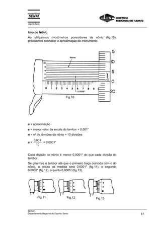 Espírito Santo
___________________________________________________________________________________________________

Uso do Nônio
Ao utilizarmos micrômetros possuidores de nônio (fig.10),
precisamos conhecer a aproximação do instrumento.




                               Fig.10




a = aproximação
e = menor valor da escala do tambor = 0,001”
n = nº de divisões do nônio = 10 divisões
      0,001,,
a=            = 0,0001”
        10


Cada divisão do nônio é menor 0,0001" do que cada divisão do
tambor.
Se girarmos o tambor até que o primeiro traço coincida com o do
nônio, a leitura da medida será 0,0001" (fig.11), o segundo
0,0002" (fig.12), o quinto 0,0005” (fig.13).




           Fig.11               Fig.12                  Fig.13


___________________________________________________________________________________________________
SENAI
Departamento Regional do Espírito Santo                                                       77
 