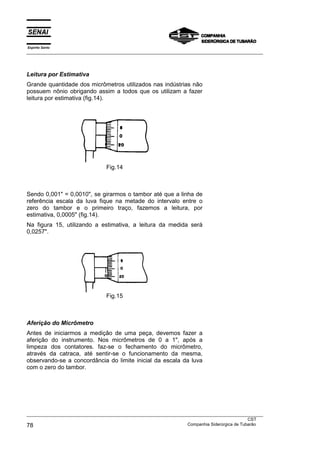 Espírito Santo
___________________________________________________________________________________________________




Leitura por Estimativa
Grande quantidade dos micrômetros utilizados nas indústrias não
possuem nônio obrigando assim a todos que os utilizam a fazer
leitura por estimativa (fig.14).




                                 Fig.14



Sendo 0,001" = 0,0010", se girarmos o tambor até que a linha de
referência escala da luva fique na metade do intervalo entre o
zero do tambor e o primeiro traço, fazemos a leitura, por
estimativa, 0,0005" (fig.14).
Na figura 15, utilizando a estimativa, a leitura da medida será
0,0257".




                                 Fig.15



Aferição do Micrômetro
Antes de iniciarmos a medição de uma peça, devemos fazer a
aferição do instrumento. Nos micrômetros de 0 a 1", após a
limpeza dos contatores. faz-se o fechamento do micrômetro,
através da catraca, até sentir-se o funcionamento da mesma,
observando-se a concordância do limite inicial da escala da luva
com o zero do tambor.




___________________________________________________________________________________________________
                                                                                               CST
78                                                                 Companhia Siderúrgica de Tubarão
 