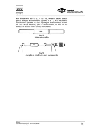 Espírito Santo
___________________________________________________________________________________________________

Nos micrômetros de 1" a 2", 2" a 3", etc., utiliza-se a barra-padrão
para a aferição do instrumento (figuras 16 e 17). Não havendo a
concordância perfeita, faz-se a regulagem do micrômetro através
de uma chave especial, para o deslocamento da luva ou do
tambor, de acordo com o tipo do instrumento.




                                Fig.16
                            BARRA-PADRÃO




                                  Fig.17
                 Aferição do micrômetro com barra-padrão




___________________________________________________________________________________________________
SENAI
Departamento Regional do Espírito Santo                                                       79
 