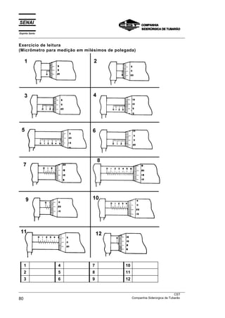 Espírito Santo
___________________________________________________________________________________________________

Exercício de leitura
(Micrômetro para medição em milésimos de polegada)




    1                  4                   7                   10
    2                  5                   8                   11
    3                  6                   9                   12

___________________________________________________________________________________________________
                                                                                               CST
80                                                                 Companhia Siderúrgica de Tubarão
 
