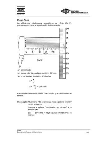 Espírito Santo
___________________________________________________________________________________________________

Uso do Nônio
Ao utilizarmos micrômetros possuidores de nônio (fig.12),
precisamos conhecer a aproximação do instrumento.




                           Fig.12




a = aproximação
e = menor valor da escala do tambor = 0,01mm
n = nº de divisões do nônio = 10 divisões
                       e
                  a=
                       n
                       0,01
                  a=        = 0,001mm
                        10

Cada divisão do nônio é menor 0,001mm do que cada divisão do
tambor.


Observação: Atualmente não se emprega mais a palavra “mícron"
            nem o símbolo µ.
                 Usamos a palavra "micrômetro ou microns" e o
                 símbolo µm.
                 Ex:                 µ
                         0,015mm = 15µm (quinze micrômetros ou
                 microns)




___________________________________________________________________________________________________
SENAI
Departamento Regional do Espírito Santo                                                       85
 