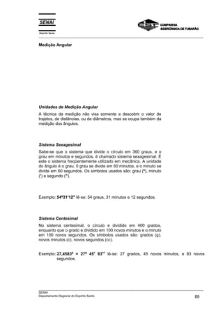 Espírito Santo
___________________________________________________________________________________________________

Medição Angular




Unidades de Medição Angular
A técnica da medição não visa somente a descobrir o valor de
trajetos, de distâncias, ou de diâmetros, mas se ocupa também da
medição dos ângulos.




Sistema Sexagesimal
Sabe-se que o sistema que divide o círculo em 360 graus, e o
grau em minutos e segundos, é chamado sistema sexagesimal. É
este o sistema freqüentemente utilizado em mecânica. A unidade
do ângulo é o grau. 0 grau se divide em 60 minutos, e o minuto se
divide em 60 segundos. Os símbolos usados são: grau (º), minuto
(') e segundo (").




Exemplo: 54º31'12" lê-se: 54 graus, 31 minutos e 12 segundos.




Sistema Centesimal
No sistema centesimal, o círculo e dividido em 400 grados,
enquanto que o grado e dividido em 100 novos minutos e o minuto
em 100 novos segundos. Os símbolos usados são: grados (g),
novos minutos (c), novos segundos (cc).


Exemplo: 27,4583g = 27g 45c 83cc lê-se: 27 grados, 45 novos minutos, e 83 novos
         segundos.




___________________________________________________________________________________________________
SENAI
Departamento Regional do Espírito Santo                                                       89
 