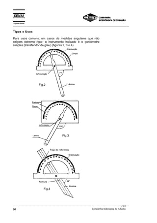 Espírito Santo
___________________________________________________________________________________________________

Tipos e Usos

Para usos comuns, em casos de medidas angulares que não
exigem extremo rigor, o instrumento indicado é o goniômetro
simples (transferidor de grau) (figuras 2, 3 e 4).




                      Fig.2




                                          Fig.3




                          Fig.4




___________________________________________________________________________________________________
                                                                                               CST
94                                                                 Companhia Siderúrgica de Tubarão
 