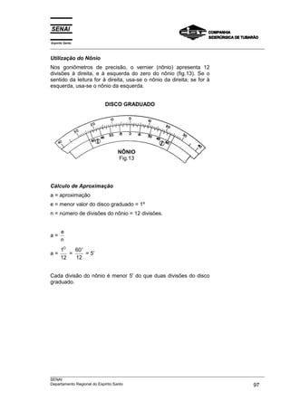 Espírito Santo
___________________________________________________________________________________________________

Utilização do Nônio
Nos goniômetros de precisão, o vernier (nônio) apresenta 12
divisões à direita, e à esquerda do zero do nônio (fig.13). Se o
sentido da leitura for à direita, usa-se o nônio da direita; se for à
esquerda, usa-se o nônio da esquerda.


                         DISCO GRADUADO




                               NÔNIO
                               Fig.13




Cálculo de Aproximação
a = aproximação
e = menor valor do disco graduado = 1º
n = número de divisões do nônio = 12 divisões.


      e
a=
      n
      1O   60 ′
a=       =      = 5’
      12   12


Cada divisão do nônio é menor 5' do que duas divisões do disco
graduado.




___________________________________________________________________________________________________
SENAI
Departamento Regional do Espírito Santo                                                       97
 