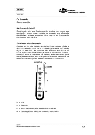 Espírito Santo
___________________________________________________________________________________________________

Por Ionização
Cátodo aquecido


Manômetro de tubo U
Considerado pelo seu funcionamento simples bem como sua
construção, temos nesse medidor de pressão uma eficiência
considerável, embora possamos dizer que é um instrumento
medidor dos mais baratos.


Construção e funcionamento
Consiste em um tubo de vidro de diâmetro interno nunca inferior a
5mm dobrado em forma de U, contendo geralmente H2O ou Hg
(água ou Mercúrio). As pressões são aplicadas em ambos os
tubos e produzem uma diferença entre as alturas das colunas,
indicando assim o diferencial de pressão. Pode ser usada para
medir pressão relativa, vácuo ou pressão absoluta, desde que se
deixe um dos lados para a pressão atmosférica ou evacuado.




P = h.w
P = Pressão
h = altura da diferença de pressão lida na escala
w = peso específico do líquido usado no manômetro




___________________________________________________________________________________________________
SENAI
Departamento Regional do Espírito Santo                                                     101
 