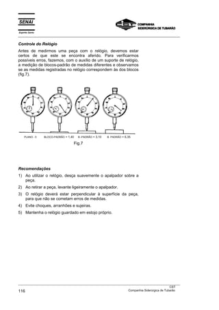 Espírito Santo
___________________________________________________________________________________________________

Controle do Relógio
Antes de medirmos uma peça com o relógio, devemos estar
certos de que este se encontra aferido. Para verificarmos
possíveis erros, fazemos, com o auxílio de um suporte de relógio,
a medição de blocos-padrão de medidas diferentes e observamos
se as medidas registradas no relógio correspondem às dos blocos
(fig.7).




    PLANO - 0    BLOCO-PADRÃO = 1,40   B.-PADRÃO = 3,10   B. PADRÃO = 6,35

                                   Fig.7




Recomendações
1) Ao utilizar o relógio, desça suavemente o apalpador sobre a
   peça.
2) Ao retirar a peça, levante ligeiramente o apalpador.
3) O relógio deverá estar perpendicular à superfície da peça,
   para que não se cometam erros de medidas.
4) Evite choques, arranhões e sujeiras.
5) Mantenha o relógio guardado em estojo próprio.




___________________________________________________________________________________________________
                                                                                               CST
116                                                                Companhia Siderúrgica de Tubarão
 