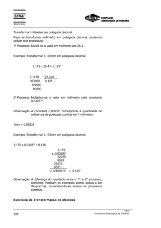 Espírito Santo
___________________________________________________________________________________________________

Transformar milímetro em polegada decimal.
Para se transformar milímetro em polegada decimal, podemos
utilizar dois processos:
1º Processo: Divide-se o valor em milímetro por 25,4.


Exemplo: Transformar 3,175mm em polegada decimal.


                   3,175 ÷ 25,4 = 0,125”


                 3,1750     25,400
                 063500     0,125
                  127000
                    00000

2º Processo: Multiplica-se o valor em milímetro pela constante
             0,03937".


Observação: A constante 0,03937" corresponde à quantidade de
            milésimos de polegada contida em 1 milímetro.


1mm = 0,03937


Exemplo: Transformar 3,175mm em polegada decimal.


3,175 x 0,03937 = 0,125
                                    3,175
                                x 0,03937
                                    22225
                                    9525
                                  28575
                                  9521
                               0,12499975     ≅ 0,125”

Observação: A diferença do resultado entre o 1º e 2º processo,
            conforme mostram os exemplos acima, passa a ser
            desprezível, considerando-se ambos os processos
            corretos.


Exercício de Transformação de Medidas

___________________________________________________________________________________________________
                                                                                               CST
128                                                                Companhia Siderúrgica de Tubarão
 