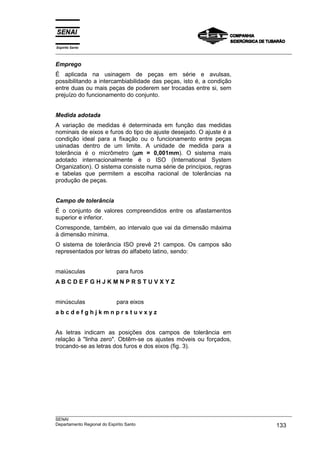 Espírito Santo
___________________________________________________________________________________________________

Emprego
É aplicada na usinagem de peças em série e avulsas,
possibilitando a intercambiabilidade das peças, isto é, a condição
entre duas ou mais peças de poderem ser trocadas entre si, sem
prejuízo do funcionamento do conjunto.


Medida adotada
A variação de medidas é determinada em função das medidas
nominais de eixos e furos do tipo de ajuste desejado. O ajuste é a
condição ideal para a fixação ou o funcionamento entre peças
usinadas dentro de um limite. A unidade de medida para a
                             µ
tolerância é o micrômetro (µm = 0,001mm). O sistema mais
adotado internacionalmente é o ISO (International System
Organization). O sistema consiste numa série de princípios, regras
e tabelas que permitem a escolha racional de tolerâncias na
produção de peças.


Campo de tolerância
É o conjunto de valores compreendidos entre os afastamentos
superior e inferior.
Corresponde, também, ao intervalo que vai da dimensão máxima
à dimensão mínima.
O sistema de tolerância ISO prevê 21 campos. Os campos são
representados por letras do alfabeto latino, sendo:


maiúsculas               para furos
ABCDEFGHJKMNPRSTUVXYZ


minúsculas               para eixos
abcdefghjkmnprstuvxyz


As letras indicam as posições dos campos de tolerância em
relação à "linha zero". Obtêm-se os ajustes móveis ou forçados,
trocando-se as letras dos furos e dos eixos (fig. 3).




___________________________________________________________________________________________________
SENAI
Departamento Regional do Espírito Santo                                                     133
 