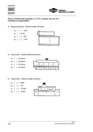 Espírito Santo
___________________________________________________________________________________________________

Faça as leituras das questões ( 3 a 10 ), marque com um X o
resultado correspondente.


3) Régua graduada - Sistema Inglês Ordinário.

             a) (   ) 1 3/16”
             b) (   ) 6/16”
             c) (   ) 1 3/8”
             d) (   ) 1 7/16”




4) Paquímetro - Sistema Métrico Decimal.

      a) (       ) 15,32mm
      b) (       ) 15,34mm
      c) (       ) 16,10mm
      d) (       ) 15,10mm




5) Paquímetro - Sistema Inglês Ordinário.

      a) (       ) 1 9/64”
      b) (       ) 1 1/2”
      c) (       ) 1 17/128”
      d) (       ) 1 11/64”




___________________________________________________________________________________________________
                                                                                               CST
152                                                                Companhia Siderúrgica de Tubarão
 