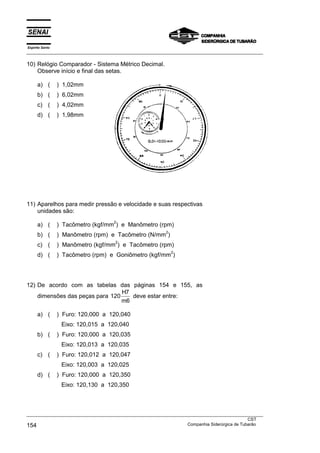 Espírito Santo
___________________________________________________________________________________________________

10) Relógio Comparador - Sistema Métrico Decimal.
    Observe início e final das setas.

      a) (       ) 1,02mm
      b) (       ) 6,02mm
      c) (       ) 4,02mm
      d) (       ) 1,98mm




11) Aparelhos para medir pressão e velocidade e suas respectivas
    unidades são:
                                    2
      a) (       ) Tacômetro (kgf/mm ) e Manômetro (rpm)
                                                          2
      b) (       ) Manômetro (rpm) e Tacômetro (N/mm )
                                     2
      c) (       ) Manômetro (kgf/mm ) e Tacômetro (rpm)
                                                              2
      d) (       ) Tacômetro (rpm) e Goniômetro (kgf/mm )




12) De acordo com as tabelas das páginas 154 e 155, as
                                 H7
    dimensões das peças para 120    deve estar entre:
                                 m6

      a) (       ) Furo: 120,000 a 120,040
                  Eixo: 120,015 a 120,040
      b) (       ) Furo: 120,000 a 120,035
                  Eixo: 120,013 a 120,035
      c) (       ) Furo: 120,012 a 120,047
                  Eixo: 120,003 a 120,025
      d) (       ) Furo: 120,000 a 120,350
                  Eixo: 120,130 a 120,350



___________________________________________________________________________________________________
                                                                                               CST
154                                                                Companhia Siderúrgica de Tubarão
 