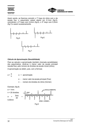 Espírito Santo
___________________________________________________________________________________________________

Assim sendo, se fizermos coincidir o 1º traço do nônio com o da
escala fixa, o paquímetro estará aberto em 0,1mm (fig.5),
coincidindo o 2º traço com 0,2mm (fig.6), o 3º traço com 0,3mm
(fig.7) e assim sucessivamente.




                 Fig.5                           Fig.6




                                Fig.7



Cálculo de Aproximação (Sensibilidade)
Para se calcular a aproximação (também chamada sensibilidade)
dos paquímetros, dividi-se o menor valor da escala principal
(escala fixa), pelo número de divisões da escala móvel (nônio).
A aproximação se obtém, pois, com a fórmula:

      e
a=                  a = aproximação
      n
                    e - menor valor da escala principal (Fixa)
                    n - número de divisões do nônio (Vernier)

Exemplo: (fig.8)
e = 1mm
n = 20 divisões
                 1mm
a      =                 =
                  20
0,05mm

                                         Fig.8




___________________________________________________________________________________________________
                                                                                               CST
32                                                                 Companhia Siderúrgica de Tubarão
 