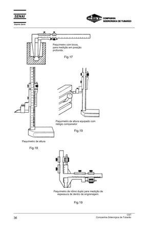 Espírito Santo
___________________________________________________________________________________________________




                                Paquímetro com bicos,
                                para medição em posição
                                profunda.

                                         Fig.17




                                  Paquímetro de altura equipado com
                                  relógio comparador

                                                  Fig.19


         Paquímetro de altura

                 Fig.18




                                Paquímetro de nônio duplo para medição de
                                   espessura de dentro de engrenagem.


                                                  Fig.19


___________________________________________________________________________________________________
                                                                                               CST
36                                                                 Companhia Siderúrgica de Tubarão
 