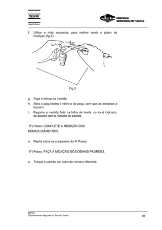 Espírito Santo
___________________________________________________________________________________________________

f.    Utilize a mão esquerda, para melhor sentir o plano de
      medição (fig.5).




                                  Fig.5


g. Faça a leitura da medida.
h. Abra o paquímetro e retire-o da peça, sem que os encostos a
   toquem.
i.    Registre a medida feita na folha de tarefa, no local indicado,
      de acordo com o número do padrão.


 5º) Passo: COMPLETE A MEDIÇÃO DOS
DEMAIS DIÂMETROS.


a. Repita todos os subpassos do 4º Passo.


 6º) Passo: FAÇA A MEDIÇÃO DOS DEMAIS PADRÕES.


a. Troque o padrão por outro de número diferente.




___________________________________________________________________________________________________
SENAI
Departamento Regional do Espírito Santo                                                       39
 