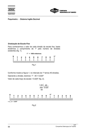 Espírito Santo
___________________________________________________________________________________________________

Paquímetro - Sistema Inglês Decimal




Graduação da Escala Fixa
Para conhecermos o valor de cada divisão da escala fixa, basta
dividirmos o comprimento de 1" pelo número de divisões
existentes (fig. 1).
                          1” = 1000 milésimos




                                  Fig.1



Conforme mostra a figura 1, no intervalo de 1" temos 40 divisões.
Operando a divisão, teremos: 1" : 40 = 0,025"
Valor de cada traço da escala = 0,025" (fig. 2).


                                            1,00 40
                                             200 0,025
                                              00




                                  Fig.2




___________________________________________________________________________________________________
                                                                                               CST
56                                                                 Companhia Siderúrgica de Tubarão
 