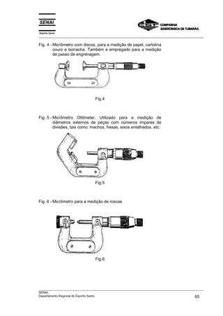Espírito Santo
___________________________________________________________________________________________________

Fig. 4 - Micrômetro com discos, para a medição de papel, cartolina
         couro e borracha. Também e empregado para a medição
         de passo de engrenagem.




                                  Fig.4



Fig. 5 - Micrômetro Oltilmeter. Utilizado para a medição de
         diâmetros externos de peças com números ímpares de
         divisões, tais como: machos, fresas, eixos entalhados, etc.




                                  Fig.5



Fig. 6 - Micrômetro para a medição de roscas.




                                  Fig.6




___________________________________________________________________________________________________
SENAI
Departamento Regional do Espírito Santo                                                       65
 