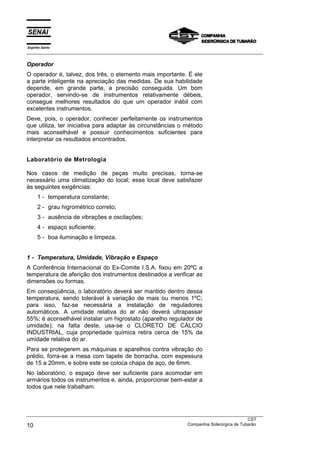 Espírito Santo
___________________________________________________________________________________________________

Operador
O operador é, talvez, dos três, o elemento mais importante. É ele
a parte inteligente na apreciação das medidas. De sua habilidade
depende, em grande parte, a precisão conseguida. Um bom
operador, servindo-se de instrumentos relativamente débeis,
consegue melhores resultados do que um operador inábil com
excelentes instrumentos.
Deve, pois, o operador, conhecer perfeitamente os instrumentos
que utiliza, ter iniciativa para adaptar às circunstâncias o método
mais aconselhável e possuir conhecimentos suficientes para
interpretar os resultados encontrados.


Laboratório de Metrologia

Nos casos de medição de peças muito precisas, torna-se
necessário uma climatização do local; esse local deve satisfazer
às seguintes exigências:
      1 - temperatura constante;
      2 - grau higrométrico correto;
      3 - ausência de vibrações e oscilações;
      4 - espaço suficiente;
      5 - boa iluminação e limpeza.


1 - Temperatura, Umidade, Vibração e Espaço
A Conferência Internacional do Ex-Comite I.S.A. fixou em 20ºC a
temperatura de aferição dos instrumentos destinados a verificar as
dimensões ou formas.
Em conseqüência, o laboratório deverá ser mantido dentro dessa
temperatura, sendo tolerável à variação de mais ou menos 1ºC;
para isso, faz-se necessária a instalação de reguladores
automáticos. A umidade relativa do ar não deverá ultrapassar
55%; é aconselhável instalar um higrostato (aparelho regulador de
umidade); na falta deste, usa-se o CLORETO DE CÁLCIO
INDUSTRIAL, cuja propriedade química retira cerca de 15% da
umidade relativa do ar.
Para se protegerem as máquinas e aparelhos contra vibração do
prédio, forra-se a mesa com tapete de borracha, com espessura
de 15 a 20mm, e sobre este se coloca chapa de aço, de 6mm.
No laboratório, o espaço deve ser suficiente para acomodar em
armários todos os instrumentos e, ainda, proporcionar bem-estar a
todos que nele trabalham.



___________________________________________________________________________________________________
                                                                                               CST
10                                                                 Companhia Siderúrgica de Tubarão
 