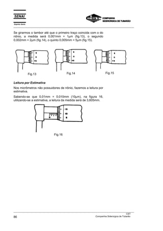 Espírito Santo
___________________________________________________________________________________________________

Se girarmos o tambor até que o primeiro traço coincida com o do
nônio, a medida será 0,001mm = 1µm (fig.13), o segundo
0,002mm = 2µm (fig.14), o quinto 0,005mm = 5µm (fig.15).




                 Fig.13                    Fig.14                          Fig.15


Leitura por Estimativa
Nos micrômetros não possuidores de nônio, fazemos a leitura por
estimativa.
Sabendo-se que 0,01mm = 0,010mm (10µm), na figura 16,
utilizando-se a estimativa, a leitura da medida será de 3,605mm.




                                 Fig.16




___________________________________________________________________________________________________
                                                                                               CST
86                                                                 Companhia Siderúrgica de Tubarão
 