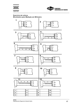 Espírito Santo
___________________________________________________________________________________________________

Exercício de Leitura
Micrômetro para Medição em Milímetro




    1                  4                   7                   10
    2                  5                   8                   11
    3                  6                   9                   12

___________________________________________________________________________________________________
SENAI
Departamento Regional do Espírito Santo                                                       87
 