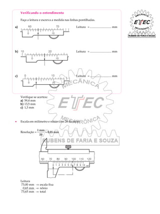 Verificando o entendimento
Faça a leitura e escreva a medida nas linhas pontilhadas.
a)a)a)a)a) Leitura = ............................. mm
b)b)b)b)b) Leitura = ............................. mm
c)c)c)c)c) Leitura = ............................. mm
Verifique se acertou:
a)a)a)a)a) 59,4 mm
b)b)b)b)b) 13,5 mm
c)c)c)c)c) 1,3 mm
· Escala em milímetro e nônio com 20 divisões
Resolução =
1
20
0,05
mm
mm=
Leitura
73,00 mm ® escala fixa
0,65 mm ® nônio
73,65 mm ® total
 