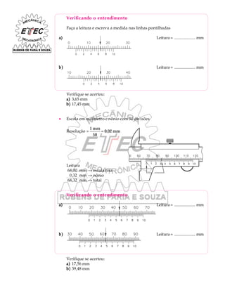 Verificando o entendimento
Faça a leitura e escreva a medida nas linhas pontilhadas
a)a)a)a)a) Leitura= .................... mm
b)b)b)b)b) Leitura= .................... mm
Verifique se acertou:
a)a)a)a)a) 3,65 mm
b)b)b)b)b) 17,45 mm
· Escala em milímetro e nônio com 50 divisões
Resolução =
1
50
0,02
mm
mm=
Leitura
68,00 mm ® escala fixa
0,32 mm ® nônio
68,32 mm ® total
Verificando o entendimento
a)a)a)a)a) Leitura= .................... mm
b)b)b)b)b) Leitura= .................... mm
Verifique se acertou:
a)a)a)a)a) 17,56 mm
b)b)b)b)b) 39,48 mm
 