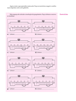 5
A U L AAgora, teste o que aprendeu nesta aula. Faça os exercícios a seguir e confira
suas respostas com as do gabarito.
Não esqueça de calcular a resolução do paquímetro. Faça a leitura e escreva
as medidas.
a)a)a)a)a) Leitura: ............................. b)b)b)b)b) Leitura:..................................
c)c)c)c)c) Leitura: ............................. d)d)d)d)d) Leitura:..................................
e)e)e)e)e) Leitura: ............................. f)f)f)f)f) Leitura:..................................
g)g)g)g)g) Leitura: ............................. h)h)h)h)h) Leitura:..................................
Exercícios
 