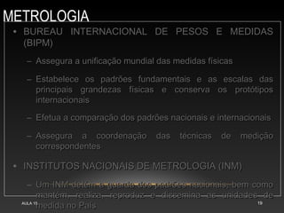 METROLOGIA
AULA 15 19
• BUREAU INTERNACIONAL DE PESOS E MEDIDASBUREAU INTERNACIONAL DE PESOS E MEDIDAS
(BIPM)(BIPM)
– Assegura a unificação mundial das medidas físicasAssegura a unificação mundial das medidas físicas
– Estabelece os padrões fundamentais e as escalas dasEstabelece os padrões fundamentais e as escalas das
principais grandezas físicas e conserva os protótiposprincipais grandezas físicas e conserva os protótipos
internacionaisinternacionais
– Efetua a comparação dos padrões nacionais e internacionaisEfetua a comparação dos padrões nacionais e internacionais
– Assegura a coordenação das técnicas de mediçãoAssegura a coordenação das técnicas de medição
correspondentescorrespondentes
• INSTITUTOS NACIONAIS DE METROLOGIA (INM)INSTITUTOS NACIONAIS DE METROLOGIA (INM)
– Um INM detém a guarda dos padrões nacionais, bem comoUm INM detém a guarda dos padrões nacionais, bem como
mantém, realiza, reproduz e dissemina as unidades demantém, realiza, reproduz e dissemina as unidades de
medida no Paísmedida no País
 