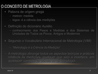 O CONCEITO DE METROLOGIA
AULA 15 2
• Palavra de origem gregaPalavra de origem grega
– metron: medidametron: medida
– logos: é a ciência das medIçõeslogos: é a ciência das medIções
• Definição do dicionário AurélioDefinição do dicionário Aurélio
– conhecimento dos Pesos e Medidas e dos Sistemas deconhecimento dos Pesos e Medidas e dos Sistemas de
Unidades de Todos os Povos, Antigos e ModernosUnidades de Todos os Povos, Antigos e Modernos
• Segundo o Vocabulário Internacional de Metrologia (VIM)Segundo o Vocabulário Internacional de Metrologia (VIM)
– ““Metrologia é a Ciência da Medição”Metrologia é a Ciência da Medição”
– A metrologia abrange todos os aspectos teóricos e práticosA metrologia abrange todos os aspectos teóricos e práticos
relativos às medições, qualquer que seja a incerteza, emrelativos às medições, qualquer que seja a incerteza, em
quaisquer campos da ciência ou da tecnologiaquaisquer campos da ciência ou da tecnologia
 