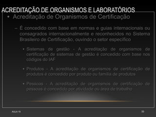 ACREDITAÇÃO DE ORGANISMOS E LABORATÓRIOS
AULA 15 33
• Acreditação de Organismos de CertificaçãoAcreditação de Organismos de Certificação
– É concedido com base em normas e guias internacionais ouÉ concedido com base em normas e guias internacionais ou
consagrados internacionalmente e reconhecidos no Sistemaconsagrados internacionalmente e reconhecidos no Sistema
Brasileiro de Certificação, ouvindo o setor específicoBrasileiro de Certificação, ouvindo o setor específico
• Sistemas de gestão - A acreditação de organismos deSistemas de gestão - A acreditação de organismos de
certificação de sistemas de gestão é concedido com base noscertificação de sistemas de gestão é concedido com base nos
códigos do IAFcódigos do IAF
• Produtos - A acreditação de organismos de certificação deProdutos - A acreditação de organismos de certificação de
produtos é concedido por produto ou família de produtosprodutos é concedido por produto ou família de produtos
• Pessoas - A acreditação de organismos de certificação dePessoas - A acreditação de organismos de certificação de
pessoas é concedido por atividade ou área de trabalhopessoas é concedido por atividade ou área de trabalho
 