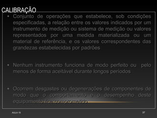 CALIBRAÇÃO
AULA 15 37
• Conjunto de operações que estabelece, sob condiçõesConjunto de operações que estabelece, sob condições
especificadas, a relação entre os valores indicados por umespecificadas, a relação entre os valores indicados por um
instrumento de medição ou sistema de medição ou valoresinstrumento de medição ou sistema de medição ou valores
representados por uma medida materializada ou umrepresentados por uma medida materializada ou um
material de referência, e os valores correspondentes dasmaterial de referência, e os valores correspondentes das
grandezas estabelecidas por padrõesgrandezas estabelecidas por padrões
• Nenhum instrumento funciona de modo perfeito ou peloNenhum instrumento funciona de modo perfeito ou pelo
menos de forma aceitável durante longos períodosmenos de forma aceitável durante longos períodos
• Ocorrem desgastes ou degenerações de componentes deOcorrem desgastes ou degenerações de componentes de
modo que o comportamento e o desempenho destemodo que o comportamento e o desempenho deste
equipamento fica comprometidoequipamento fica comprometido
 
