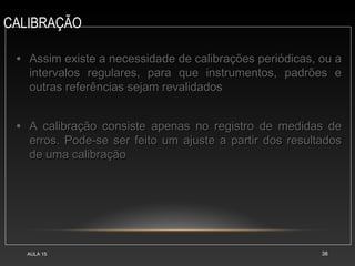 CALIBRAÇÃO
AULA 15 38
• Assim existe a necessidade de calibrações periódicas, ou aAssim existe a necessidade de calibrações periódicas, ou a
intervalos regulares, para que instrumentos, padrões eintervalos regulares, para que instrumentos, padrões e
outras referências sejam revalidadosoutras referências sejam revalidados
• A calibração consiste apenas no registro de medidas deA calibração consiste apenas no registro de medidas de
erros. Pode-se ser feito um ajuste a partir dos resultadoserros. Pode-se ser feito um ajuste a partir dos resultados
de uma calibraçãode uma calibração
 